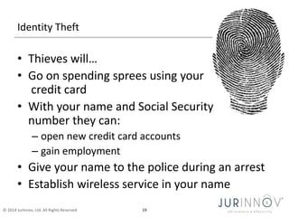 Identity Theft 
• Thieves will… 
• Go on spending sprees using your 
credit card 
• With your name and Social Security 
number they can: 
– open new credit card accounts 
– gain employment 
• Give your name to the police during an arrest 
• Establish wireless service in your name 
© 2014 JurInnov, Ltd. All Rights Reserved 19 
 