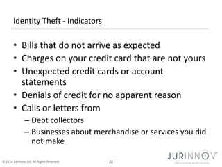 Identity Theft - Indicators 
• Bills that do not arrive as expected 
• Charges on your credit card that are not yours 
• Unexpected credit cards or account 
statements 
• Denials of credit for no apparent reason 
• Calls or letters from 
– Debt collectors 
– Businesses about merchandise or services you did 
not make 
© 2014 JurInnov, Ltd. All Rights Reserved 22 
 