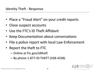Identity Theft - Response 
• Place a "Fraud Alert" on your credit reports 
• Close suspect accounts 
• Use the FTC’s ID Theft Affidavit 
• Keep Documentation about conversations 
• File a police report with local Law Enforcement 
• Report the theft to FTC 
– Online at Ftc.gov/idtheft 
– By phone 1-877-ID-THEFT (438-4338) 
© 2014 JurInnov, Ltd. All Rights Reserved 24 
 