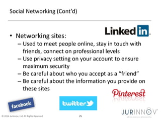 Social Networking (Cont’d) 
• Networking sites: 
– Used to meet people online, stay in touch with 
friends, connect on professional levels 
– Use privacy setting on your account to ensure 
maximum security 
– Be careful about who you accept as a “friend” 
– Be careful about the information you provide on 
these sites 
© 2014 JurInnov, Ltd. All Rights Reserved 25 
 