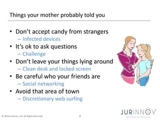 Things your mother probably told you 
• Don’t accept candy from strangers 
– Infected devices 
• It’s ok to ask questions 
– Challenge 
• Don’t leave your things lying around 
– Clean desk and locked screen 
• Be careful who your friends are 
– Social networking 
• Avoid that area of town 
– Discretionary web surfing 
© 2014 JurInnov, Ltd. All Rights Reserved 2 
 