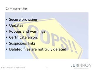 Computer Use 
• Secure browsing 
• Updates 
• Popups and warnings 
• Certificate errors 
• Suspicious links 
• Deleted files are not truly deleted 
© 2014 JurInnov, Ltd. All Rights Reserved 5 
 