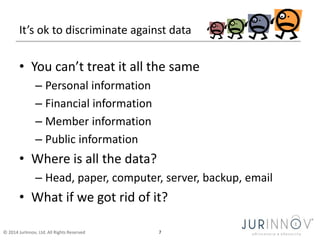 It’s ok to discriminate against data 
• You can’t treat it all the same 
– Personal information 
– Financial information 
– Member information 
– Public information 
• Where is all the data? 
– Head, paper, computer, server, backup, email 
• What if we got rid of it? 
© 2014 JurInnov, Ltd. All Rights Reserved 7 
 