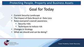 • Current Security Landscape
• The Impact of Data Breach or Data Loss
• Raise everyone’s overall awareness
• Security risks
• Techniques to reduce risk
• Changes in Strategy
• What we should and can be doing?
Goal for Today
Protecting People, Property and Business Assets
 