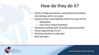 How do they do it?
• Poorly configured systems using default passwords
and settings which are weak
• Exploit known vulnerabilities which are easy to find
• Metasploit
• CGE (Cisco Global Exploiter)
• Password cracking tools to break weak passwords
• Social engineering / Email
• Planting infection in web sites
• Real examples
 