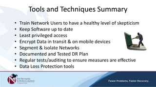 • Train Network Users to have a healthy level of skepticism
• Keep Software up to date
• Least privileged access
• Encrypt Data in transit & on mobile devices
• Segment & Isolate Networks
• Documented and Tested DR Plan
• Regular tests/auditing to ensure measures are effective
• Data Loss Protection tools
Tools and Techniques Summary
 