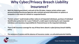 Why Cyber/Privacy Breach Liability
Insurance?
• Both the federal government, and each of the 50 states, impose certain actions upon
persons/entities/businesses/agencies who maintain personal information on systems or
computers in the event of a breach or suspected breach.
• “Certain actions” could include written notice to all impacted individuals, purchase of individual
identification protection for 1 year (“Lifelock”), credit report monitoring for each impacted
individual, and monetary responsibility for financial losses to the impacted individuals.
• There is NO insurance coverage for any of these items absent a cyber/privacy breach liability
policy.
• The existence of statute and the absence of insurance creates an unfunded potential liability.
 