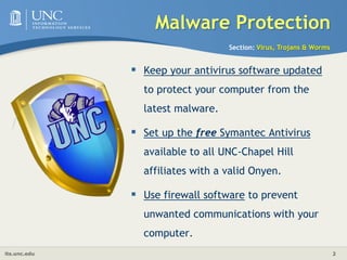 Malware ProtectionSection: Virus, Trojans & WormsKeep your antivirus software updated to protect your computer from the latest malware. Set up the free Symantec Antivirus available to all UNC-Chapel Hill affiliates with a valid Onyen. Use firewall software to prevent unwanted communications with your computer. 