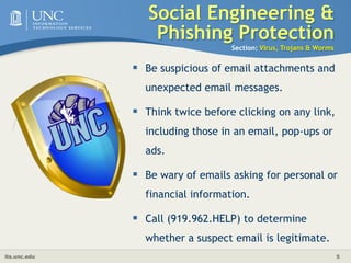 	Social Engineering & Phishing ProtectionSection: Virus, Trojans & WormsBe suspicious of email attachments and unexpected email messages.Think twice before clicking on any link, including those in an email, pop-ups or ads. Be wary of emails asking for personal or financial information.Call (919.962.HELP) to determine whether a suspect email is legitimate. 