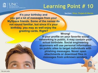 Learning Point # 10Section: Virus, Trojans & WormsIt’s your birthday and you get a lot of messages from your MySpace friends. Some of the names do not sound familiar, but since it’s your birthday, you may as well enjoy the greeting cards. Right?Wrong! If your profile on your favorite social networking is public, it may contain your actual birthdate. Social engineering scammers will use personal information on public sites to target individuals with phishing messages. Never open attachments or download files in messages from unknown senders.
