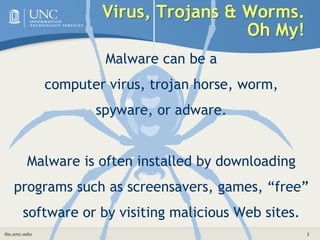 Virus, Trojans & Worms. Oh My! Malware can be a computer virus, trojan horse, worm,  spyware, or adware. Malware is often installed by downloading programs such as screensavers, games, “free” software or by visiting malicious Web sites. 