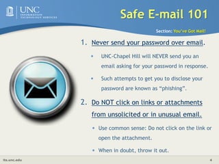 Safe E-mail 101Section: You’ve Got Mail!Never send your password over email. UNC-Chapel Hill will NEVER send you an email asking for your password in response. Such attempts to get you to disclose your password are known as “phishing”. Do NOT click on links or attachments from unsolicited or in unusual email. Use common sense: Do not click on the link or open the attachment.When in doubt, throw it out. 