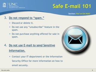 Safe E-mail 101Section: You’ve Got Mail!Do not respond to “spam.” Discard or delete it. Do not use any “unsubscribe” feature in the spam. Do not purchase anything offered for sale in spam.Do not use E-mail to send Sensitive Information. Contact your IT department or the Information Security Office for more information on how to email securely.