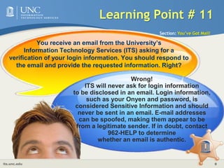 Learning Point # 11Section: You’ve Got Mail!You receive an email from the University’s Information Technology Services (ITS) asking for a verification of your login information. You should respond to the email and provide the requested information. Right?Wrong!ITS will never ask for login informationto be disclosed in an email. Login information, such as your Onyen and password, is considered Sensitive Information and should never be sent in an email. E-mail addresses can be spoofed, making them appear to be from a legitimate sender. If in doubt, contact 962-HELP to determinewhether an email is authentic.