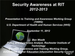 Security Awareness at RIT
                    2012-2013

 Presentation to Training and Awareness Working Group
                         (TAWG)
  U.S. Department of Health and Human Services (HHS)

                  September 11, 2012


                      Ben Woelk
  Policy and Awareness Analyst, Rochester Institute of
                      Technology
   Co-chair, Awareness and Training Working Group,
EDUCAUSE Higher Education Information Security Council
                   Powerpoint Templates
                                                Page 1
 
