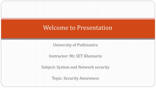 University of Puthisastra
Instructor: Mr. SET Khemarin
Subject: System and Network security
Topic: Security Awareness
Welcome to Presentation
 