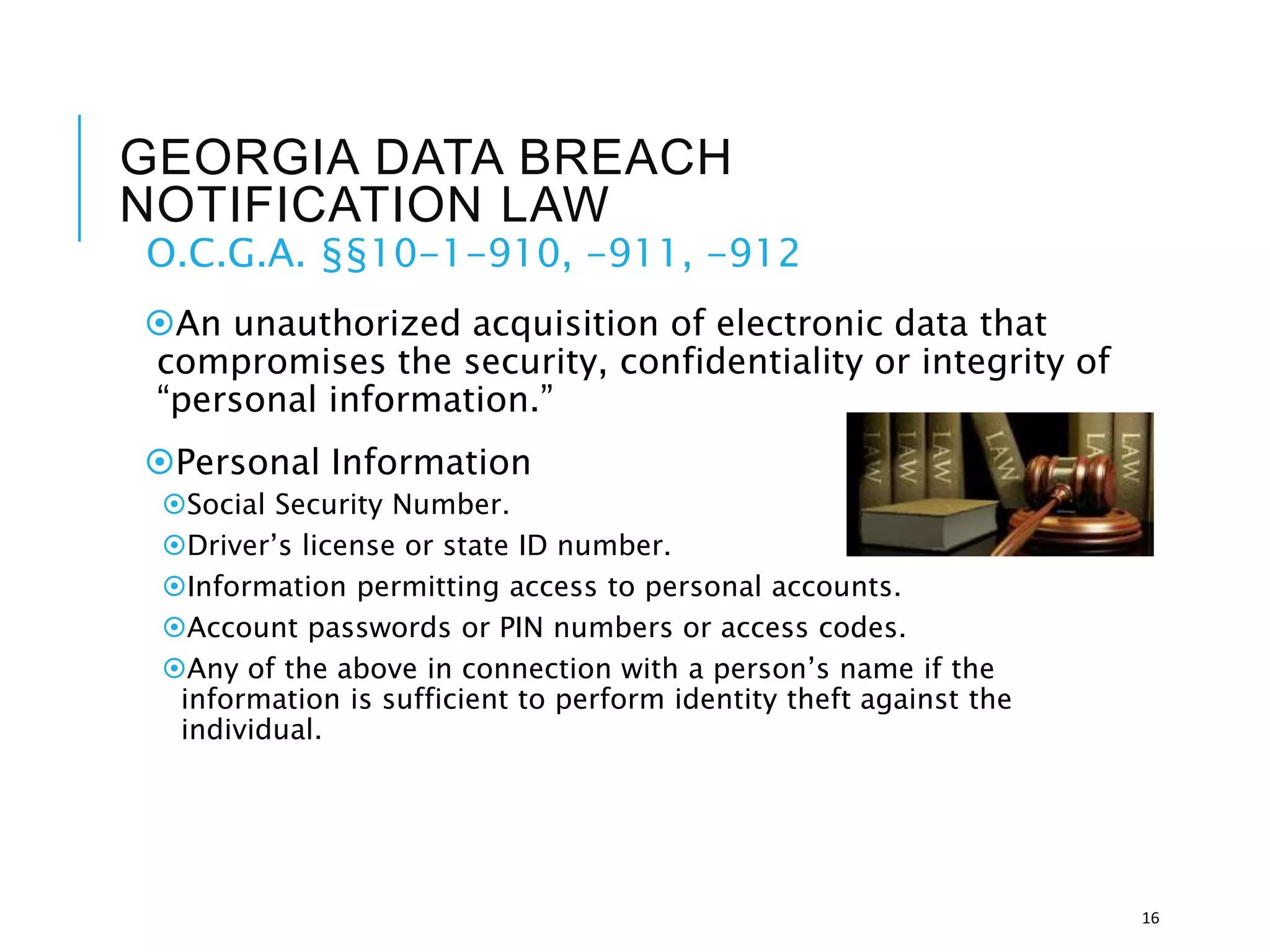 GEORGIA DATA BREACH
NOTIFICATION LAW
O.C.G.A. §§10-1-910, -911, -912
An unauthorized acquisition of electronic data that
compromises the security, confidentiality or integrity of
“personal information.”
Personal Information
Social Security Number.
Driver’s license or state ID number.
Information permitting access to personal accounts.
Account passwords or PIN numbers or access codes.
Any of the above in connection with a person’s name if the
information is sufficient to perform identity theft against the
individual.
16
 