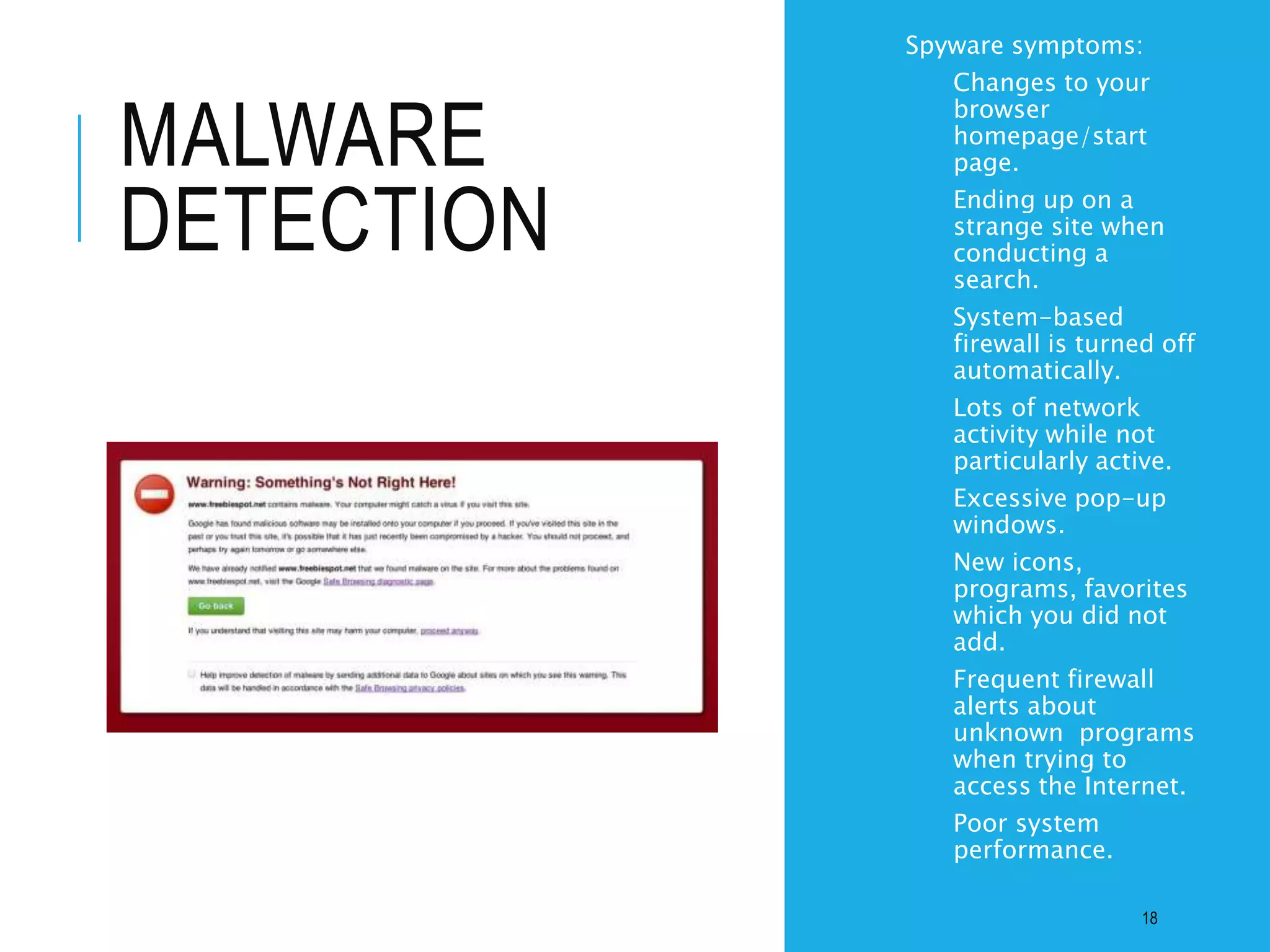 MALWARE
DETECTION
• Spyware symptoms:
• Changes to your
browser
homepage/start
page.
• Ending up on a
strange site when
conducting a
search.
• System-based
firewall is turned off
automatically.
• Lots of network
activity while not
particularly active.
• Excessive pop-up
windows.
• New icons,
programs, favorites
which you did not
add.
• Frequent firewall
alerts about
unknown programs
when trying to
access the Internet.
• Poor system
performance.
18
 