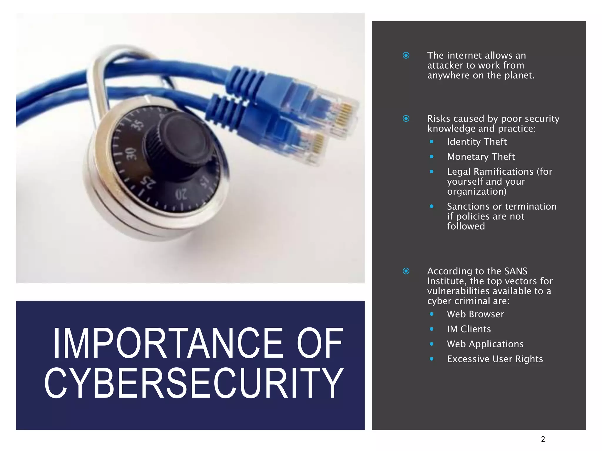 IMPORTANCE OF
CYBERSECURITY
2
 The internet allows an
attacker to work from
anywhere on the planet.
 Risks caused by poor security
knowledge and practice:
 Identity Theft
 Monetary Theft
 Legal Ramifications (for
yourself and your
organization)
 Sanctions or termination
if policies are not
followed
 According to the SANS
Institute, the top vectors for
vulnerabilities available to a
cyber criminal are:
 Web Browser
 IM Clients
 Web Applications
 Excessive User Rights
 