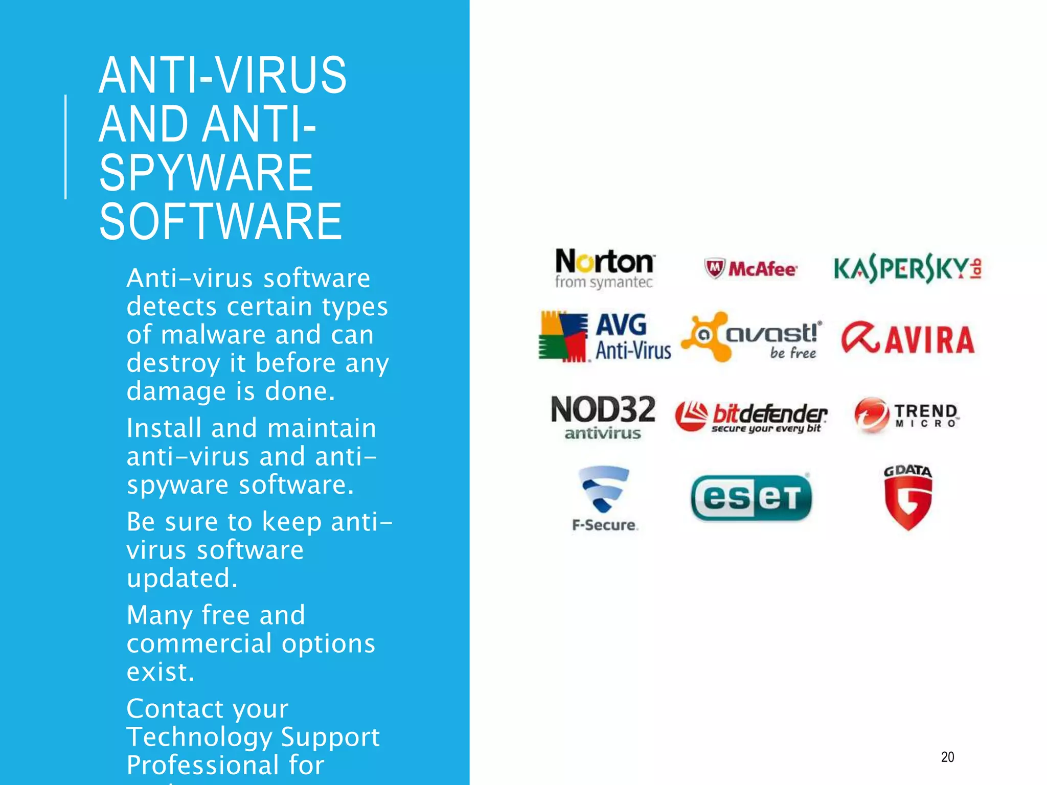 ANTI-VIRUS
AND ANTI-
SPYWARE
SOFTWARE
• Anti-virus software
detects certain types
of malware and can
destroy it before any
damage is done.
• Install and maintain
anti-virus and anti-
spyware software.
• Be sure to keep anti-
virus software
updated.
• Many free and
commercial options
exist.
• Contact your
Technology Support
Professional for 20
 