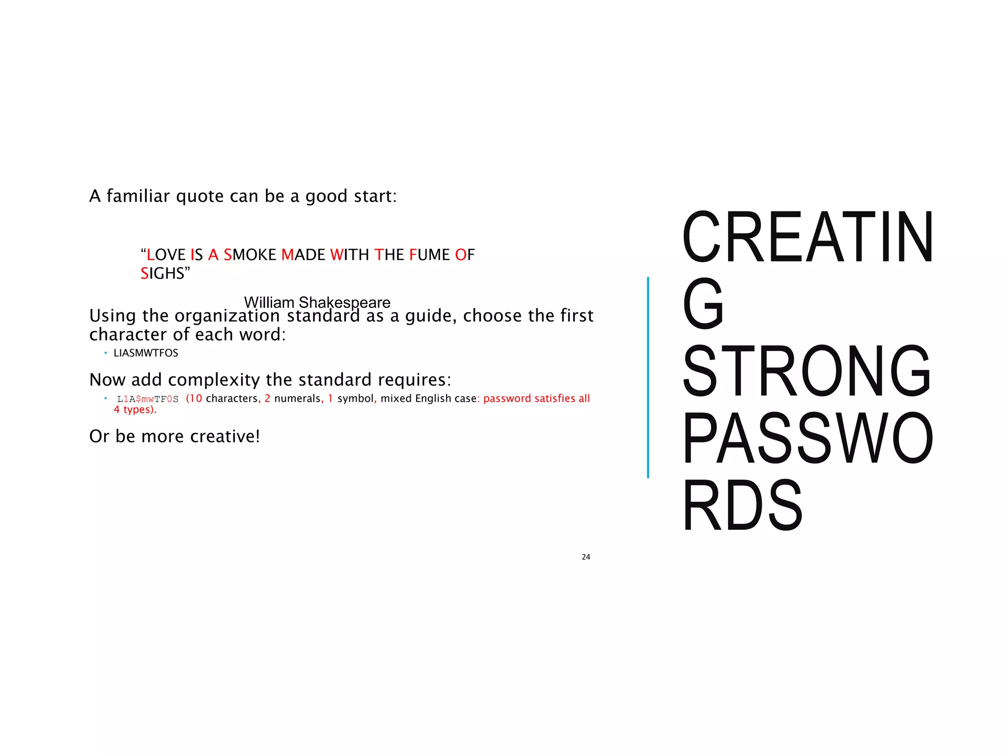 CREATIN
G
STRONG
PASSWO
RDS
A familiar quote can be a good start:
Using the organization standard as a guide, choose the first
character of each word:
 LIASMWTFOS
Now add complexity the standard requires:
 L1A$mwTF0S (10 characters, 2 numerals, 1 symbol, mixed English case: password satisfies all
4 types).
Or be more creative!
24
“LOVE IS A SMOKE MADE WITH THE FUME OF
SIGHS”
William Shakespeare
 