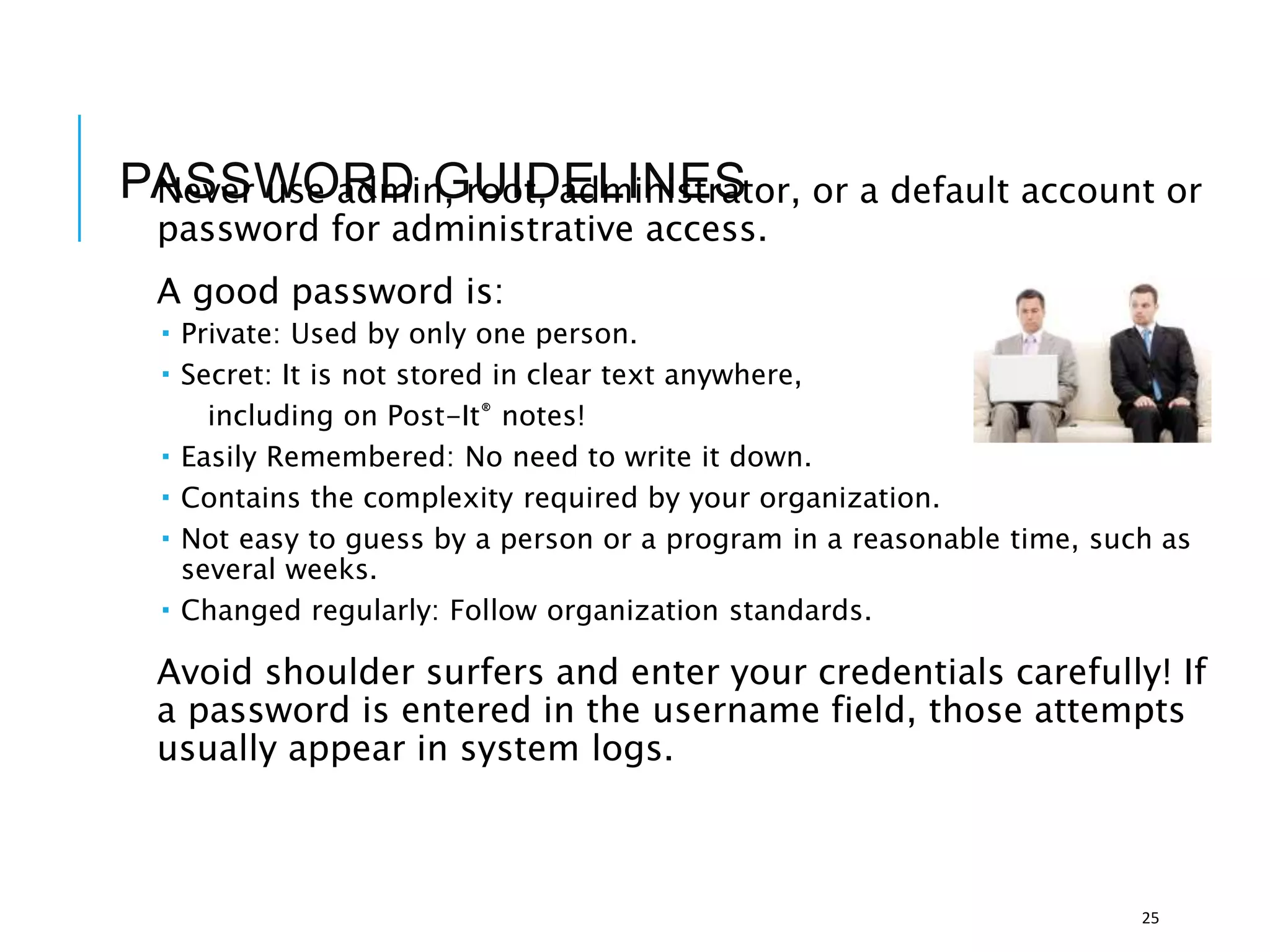 PASSWORD GUIDELINES
Never use admin, root, administrator, or a default account or
password for administrative access.
A good password is:
 Private: Used by only one person.
 Secret: It is not stored in clear text anywhere,
including on Post-It® notes!
 Easily Remembered: No need to write it down.
 Contains the complexity required by your organization.
 Not easy to guess by a person or a program in a reasonable time, such as
several weeks.
 Changed regularly: Follow organization standards.
Avoid shoulder surfers and enter your credentials carefully! If
a password is entered in the username field, those attempts
usually appear in system logs.
25
 