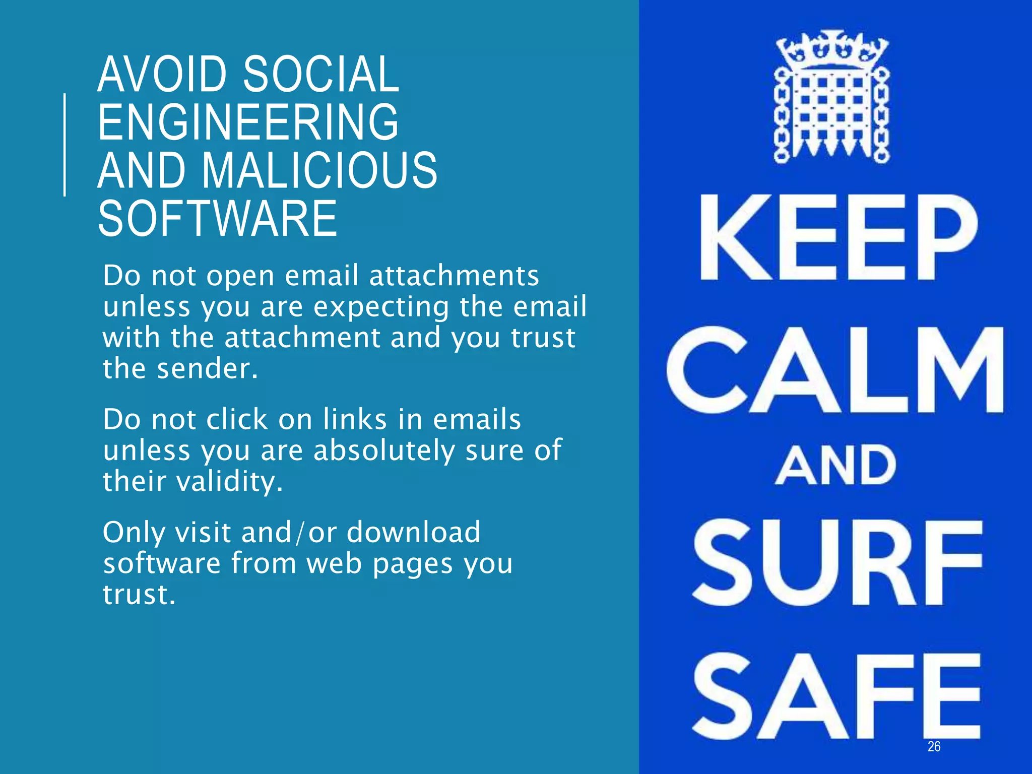 AVOID SOCIAL
ENGINEERING
AND MALICIOUS
SOFTWARE
Do not open email attachments
unless you are expecting the email
with the attachment and you trust
the sender.
Do not click on links in emails
unless you are absolutely sure of
their validity.
Only visit and/or download
software from web pages you
trust.
26
 