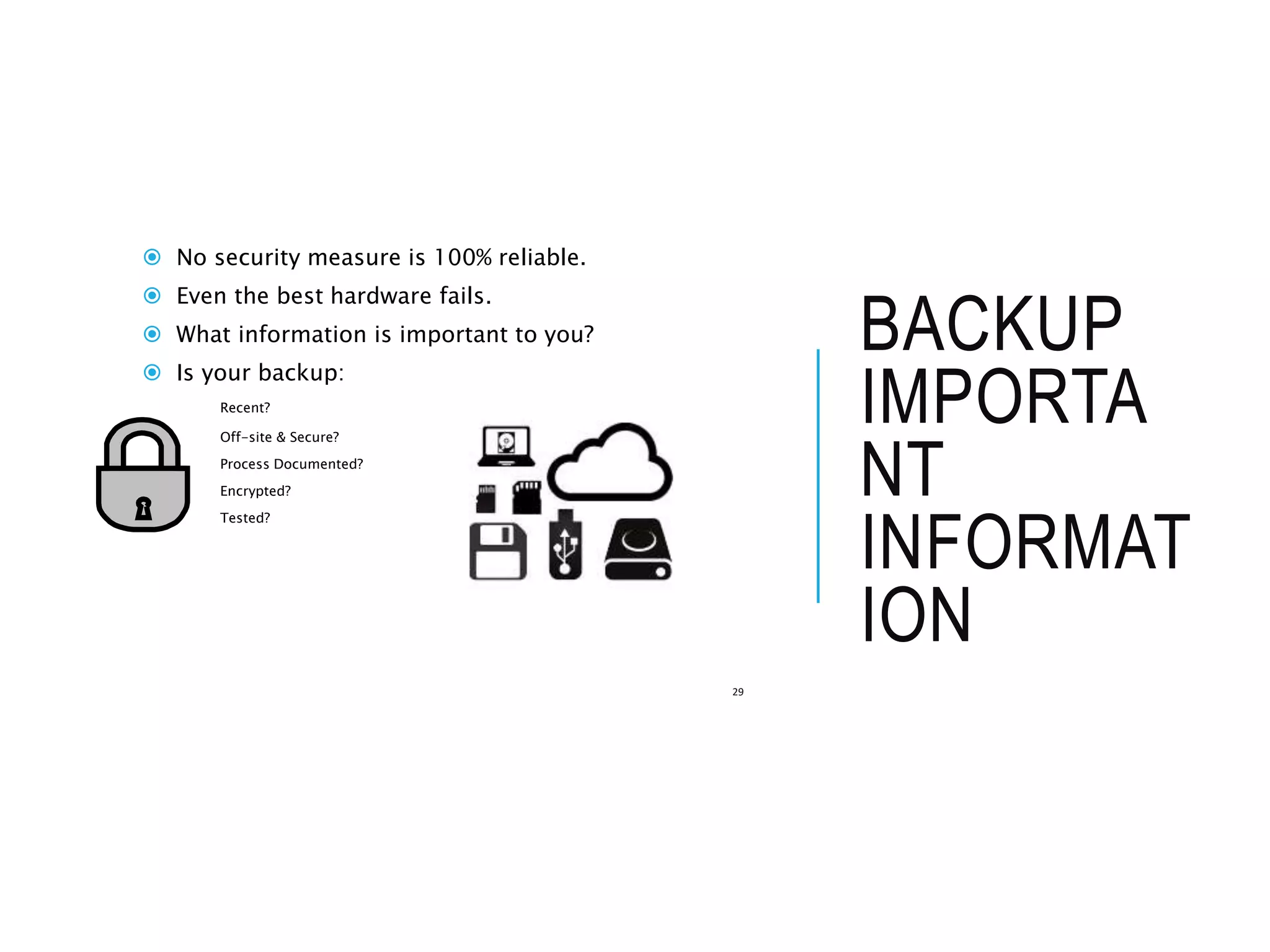 BACKUP
IMPORTA
NT
INFORMAT
ION
 No security measure is 100% reliable.
 Even the best hardware fails.
 What information is important to you?
 Is your backup:
Recent?
Off-site & Secure?
Process Documented?
Encrypted?
Tested?
29
 
