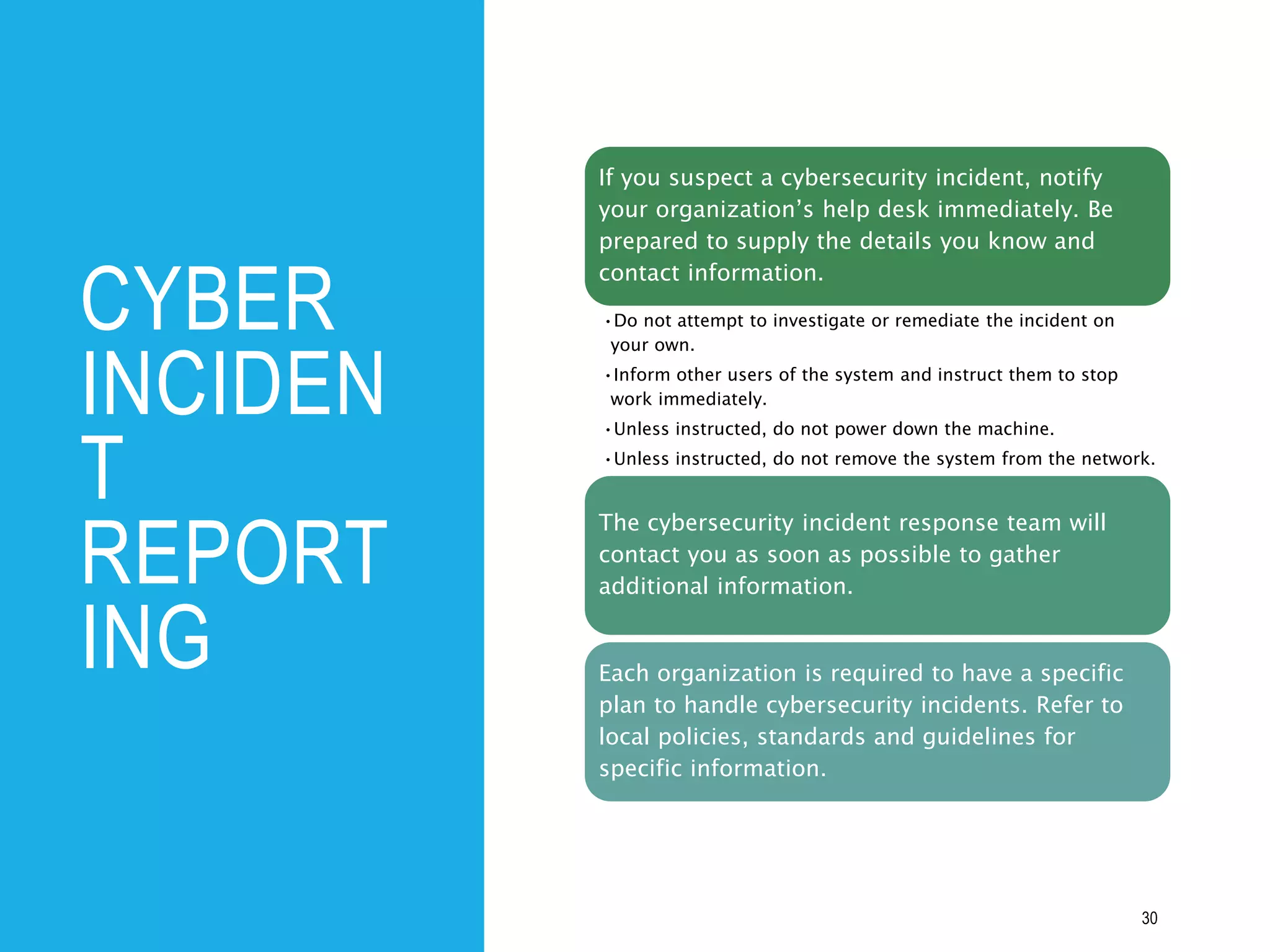 CYBER
INCIDEN
T
REPORT
ING
30
If you suspect a cybersecurity incident, notify
your organization’s help desk immediately. Be
prepared to supply the details you know and
contact information.
•Do not attempt to investigate or remediate the incident on
your own.
•Inform other users of the system and instruct them to stop
work immediately.
•Unless instructed, do not power down the machine.
•Unless instructed, do not remove the system from the network.
The cybersecurity incident response team will
contact you as soon as possible to gather
additional information.
Each organization is required to have a specific
plan to handle cybersecurity incidents. Refer to
local policies, standards and guidelines for
specific information.
 