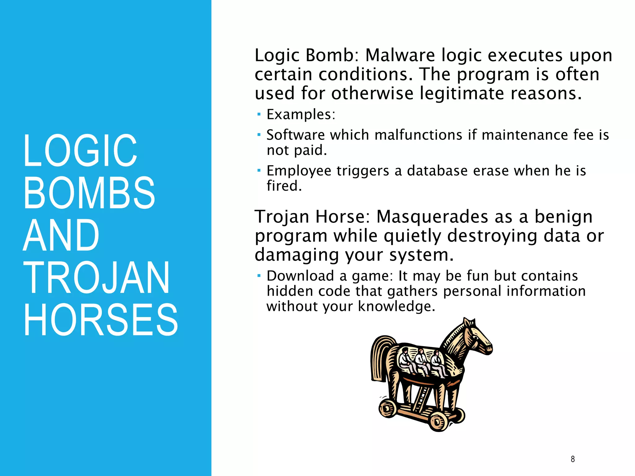 LOGIC
BOMBS
AND
TROJAN
HORSES
Logic Bomb: Malware logic executes upon
certain conditions. The program is often
used for otherwise legitimate reasons.
 Examples:
 Software which malfunctions if maintenance fee is
not paid.
 Employee triggers a database erase when he is
fired.
Trojan Horse: Masquerades as a benign
program while quietly destroying data or
damaging your system.
 Download a game: It may be fun but contains
hidden code that gathers personal information
without your knowledge.
8
 