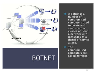 BOTNET
12
 A botnet is a
number of
compromised
computers used
to create and
send spam or
viruses or flood
a network with
messages as a
denial of service
attack.
 The
compromised
computers are
called zombies.
 