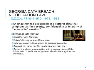 GEORGIA DATA BREACH
NOTIFICATION LAW
O.C.G.A. §§10-1-910, -911, -912
An unauthorized acquisition of electronic data that
compromises the security, confidentiality or integrity of
“personal information.”
Personal Information
Social Security Number.
Driver’s license or state ID number.
Information permitting access to personal accounts.
Account passwords or PIN numbers or access codes.
Any of the above in connection with a person’s name if the
information is sufficient to perform identity theft against the
individual.
16
 