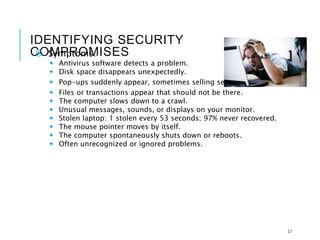 IDENTIFYING SECURITY
COMPROMISES
 Symptoms:
 Antivirus software detects a problem.
 Disk space disappears unexpectedly.
 Pop-ups suddenly appear, sometimes selling security software.
 Files or transactions appear that should not be there.
 The computer slows down to a crawl.
 Unusual messages, sounds, or displays on your monitor.
 Stolen laptop: 1 stolen every 53 seconds; 97% never recovered.
 The mouse pointer moves by itself.
 The computer spontaneously shuts down or reboots.
 Often unrecognized or ignored problems.
17
 