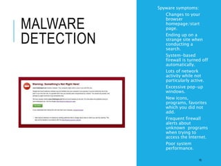 MALWARE
DETECTION
• Spyware symptoms:
• Changes to your
browser
homepage/start
page.
• Ending up on a
strange site when
conducting a
search.
• System-based
firewall is turned off
automatically.
• Lots of network
activity while not
particularly active.
• Excessive pop-up
windows.
• New icons,
programs, favorites
which you did not
add.
• Frequent firewall
alerts about
unknown programs
when trying to
access the Internet.
• Poor system
performance.
18
 