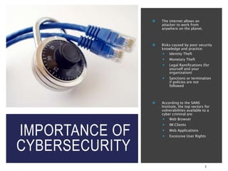 IMPORTANCE OF
CYBERSECURITY
2
 The internet allows an
attacker to work from
anywhere on the planet.
 Risks caused by poor security
knowledge and practice:
 Identity Theft
 Monetary Theft
 Legal Ramifications (for
yourself and your
organization)
 Sanctions or termination
if policies are not
followed
 According to the SANS
Institute, the top vectors for
vulnerabilities available to a
cyber criminal are:
 Web Browser
 IM Clients
 Web Applications
 Excessive User Rights
 