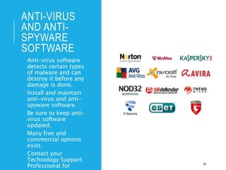 ANTI-VIRUS
AND ANTI-
SPYWARE
SOFTWARE
• Anti-virus software
detects certain types
of malware and can
destroy it before any
damage is done.
• Install and maintain
anti-virus and anti-
spyware software.
• Be sure to keep anti-
virus software
updated.
• Many free and
commercial options
exist.
• Contact your
Technology Support
Professional for 20
 