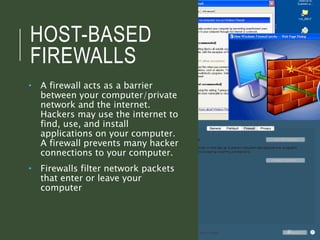 HOST-BASED
FIREWALLS
• A firewall acts as a barrier
between your computer/private
network and the internet.
Hackers may use the internet to
find, use, and install
applications on your computer.
A firewall prevents many hacker
connections to your computer.
• Firewalls filter network packets
that enter or leave your
computer
21
 