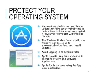 PROTECT YOUR
OPERATING SYSTEM
 Microsoft regularly issues patches or
updates to solve security problems in
their software. If these are not applied,
it leaves your computer vulnerable to
hackers.
 The Windows Update feature built into
Windows can be set up to
automatically download and install
updates.
 Avoid logging in as administrator
 Apple provides regular updates to its
operating system and software
applications.
 Apply Apple updates using the App
Store application.
22
 