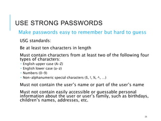 USE STRONG PASSWORDS
Make passwords easy to remember but hard to guess
USG standards:
Be at least ten characters in length
Must contain characters from at least two of the following four
types of characters:
 English upper case (A-Z)
 English lower case (a-z)
 Numbers (0-9)
 Non-alphanumeric special characters ($, !, %, ^, …)
Must not contain the user’s name or part of the user’s name
Must not contain easily accessible or guessable personal
information about the user or user’s family, such as birthdays,
children’s names, addresses, etc.
23
 