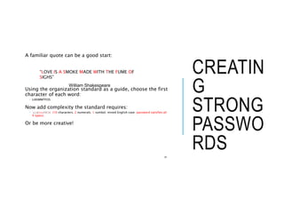 CREATIN
G
STRONG
PASSWO
RDS
A familiar quote can be a good start:
Using the organization standard as a guide, choose the first
character of each word:
 LIASMWTFOS
Now add complexity the standard requires:
 L1A$mwTF0S (10 characters, 2 numerals, 1 symbol, mixed English case: password satisfies all
4 types).
Or be more creative!
24
“LOVE IS A SMOKE MADE WITH THE FUME OF
SIGHS”
William Shakespeare
 