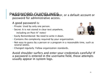 PASSWORD GUIDELINES
Never use admin, root, administrator, or a default account or
password for administrative access.
A good password is:
 Private: Used by only one person.
 Secret: It is not stored in clear text anywhere,
including on Post-It® notes!
 Easily Remembered: No need to write it down.
 Contains the complexity required by your organization.
 Not easy to guess by a person or a program in a reasonable time, such as
several weeks.
 Changed regularly: Follow organization standards.
Avoid shoulder surfers and enter your credentials carefully! If
a password is entered in the username field, those attempts
usually appear in system logs.
25
 