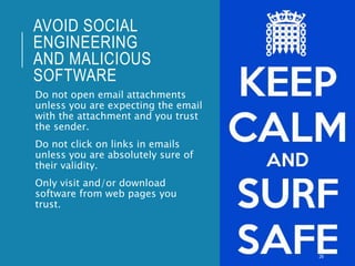 AVOID SOCIAL
ENGINEERING
AND MALICIOUS
SOFTWARE
Do not open email attachments
unless you are expecting the email
with the attachment and you trust
the sender.
Do not click on links in emails
unless you are absolutely sure of
their validity.
Only visit and/or download
software from web pages you
trust.
26
 