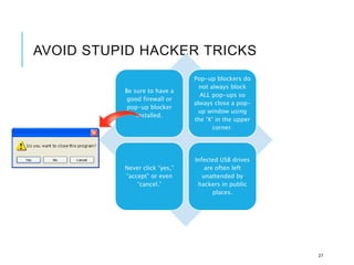 AVOID STUPID HACKER TRICKS
Be sure to have a
good firewall or
pop-up blocker
installed.
Pop-up blockers do
not always block
ALL pop-ups so
always close a pop-
up window using
the ‘X’ in the upper
corner.
Never click “yes,”
“accept” or even
“cancel.”
Infected USB drives
are often left
unattended by
hackers in public
places.
27
 