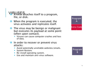 VIRUSES
 A virus attaches itself to a program,
file, or disk.
 When the program is executed, the
virus activates and replicates itself.
 The virus may be benign or malignant
but executes its payload at some point
(often upon contact).
 Viruses can cause computer crashes and loss
of data.
 In order to recover or prevent virus
attacks:
 Avoid potentially unreliable websites/emails.
 System Restore.
 Re-install operating system.
 Use and maintain anti-virus software.
6
Program
A
Extra Code
Program
B
infects
 