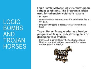 LOGIC
BOMBS
AND
TROJAN
HORSES
Logic Bomb: Malware logic executes upon
certain conditions. The program is often
used for otherwise legitimate reasons.
 Examples:
 Software which malfunctions if maintenance fee is
not paid.
 Employee triggers a database erase when he is
fired.
Trojan Horse: Masquerades as a benign
program while quietly destroying data or
damaging your system.
 Download a game: It may be fun but contains
hidden code that gathers personal information
without your knowledge.
8
 