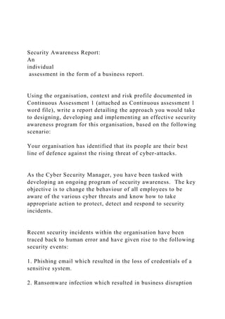Security Awareness Report:
An
individual
assessment in the form of a business report.
Using the organisation, context and risk profile documented in
Continuous Assessment 1 (attached as Continuous assessment 1
word file), write a report detailing the approach you would take
to designing, developing and implementing an effective security
awareness program for this organisation, based on the following
scenario:
Your organisation has identified that its people are their best
line of defence against the rising threat of cyber-attacks.
As the Cyber Security Manager, you have been tasked with
developing an ongoing program of security awareness. The key
objective is to change the behaviour of all employees to be
aware of the various cyber threats and know how to take
appropriate action to protect, detect and respond to security
incidents.
Recent security incidents within the organisation have been
traced back to human error and have given rise to the following
security events:
1. Phishing email which resulted in the loss of credentials of a
sensitive system.
2. Ransomware infection which resulted in business disruption
 