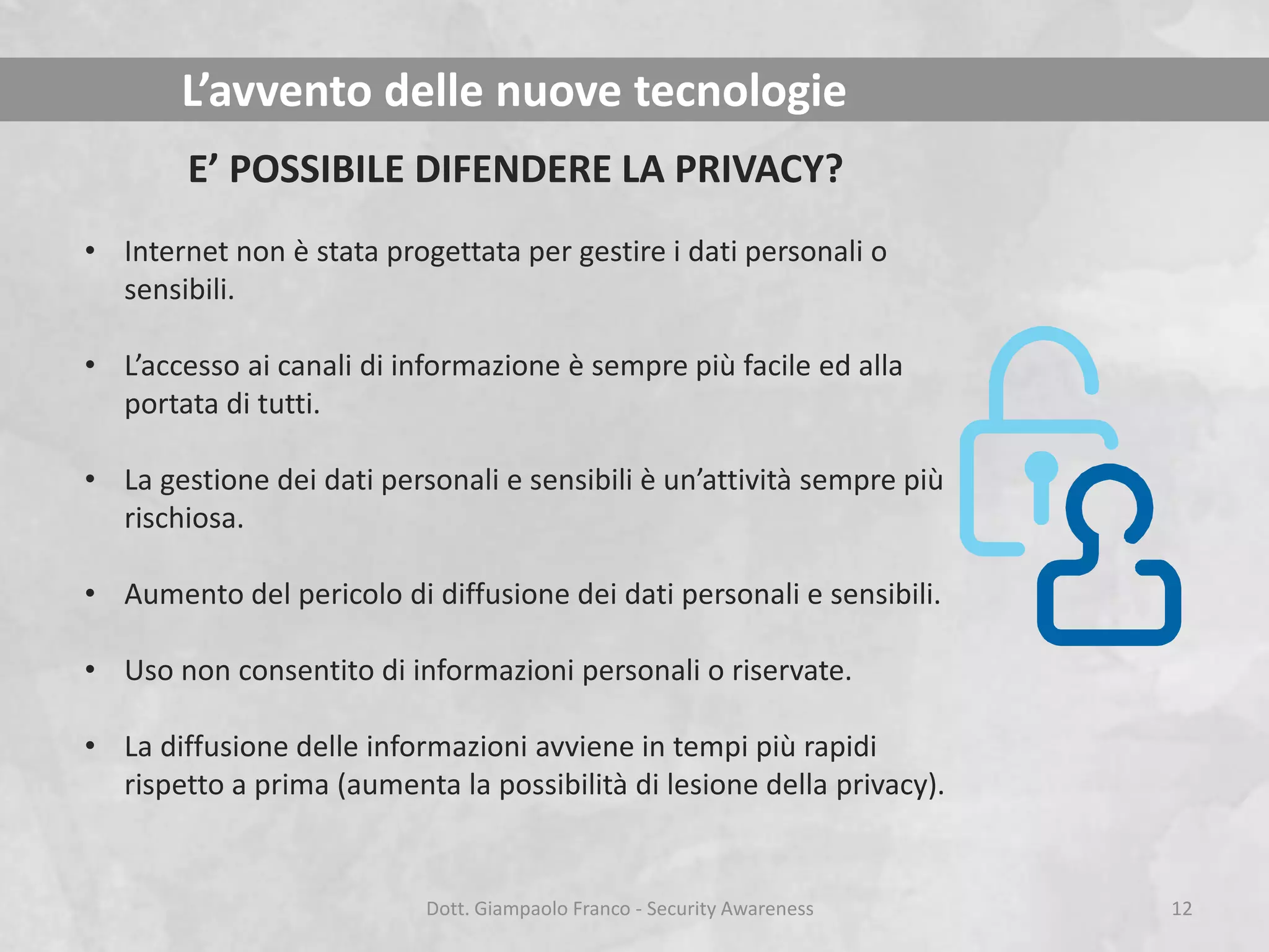 L’avvento delle nuove tecnologie
E’ POSSIBILE DIFENDERE LA PRIVACY?
• Internet non è stata progettata per gestire i dati personali o
sensibili.
• L’accesso ai canali di informazione è sempre più facile ed alla
portata di tutti.
• La gestione dei dati personali e sensibili è un’attività sempre più
rischiosa.
• Aumento del pericolo di diffusione dei dati personali e sensibili.

• Uso non consentito di informazioni personali o riservate.
• La diffusione delle informazioni avviene in tempi più rapidi
rispetto a prima (aumenta la possibilità di lesione della privacy).

Dott. Giampaolo Franco - Security Awareness

12

 