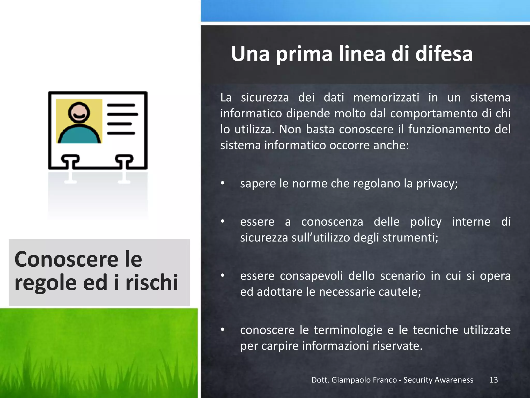 Una prima linea di difesa
La sicurezza dei dati memorizzati in un sistema
informatico dipende molto dal comportamento di chi
lo utilizza. Non basta conoscere il funzionamento del
sistema informatico occorre anche:
•
•

Conoscere le
regole ed i rischi

sapere le norme che regolano la privacy;
essere a conoscenza delle policy interne di
sicurezza sull’utilizzo degli strumenti;

•

essere consapevoli dello scenario in cui si opera
ed adottare le necessarie cautele;

•

conoscere le terminologie e le tecniche utilizzate
per carpire informazioni riservate.
Dott. Giampaolo Franco - Security Awareness

13

 