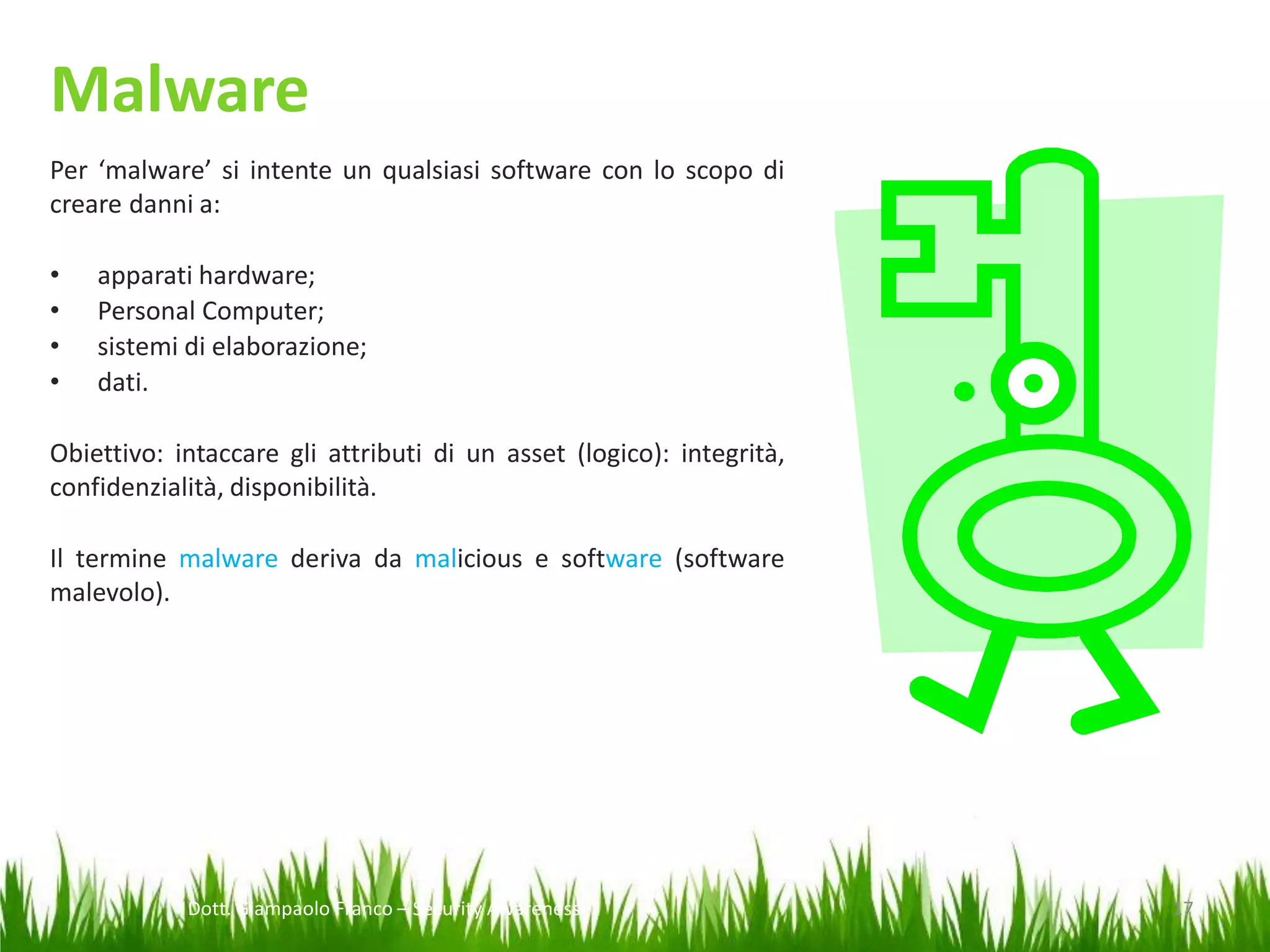 Malware
Per ‘malware’ si intente un qualsiasi software con lo scopo di
creare danni a:
•
•
•
•

apparati hardware;
Personal Computer;
sistemi di elaborazione;
dati.

Obiettivo: intaccare gli attributi di un asset (logico): integrità,
confidenzialità, disponibilità.
Il termine malware deriva da malicious e software (software
malevolo).

Dott. Giampaolo Franco – Security Awareness

17

 