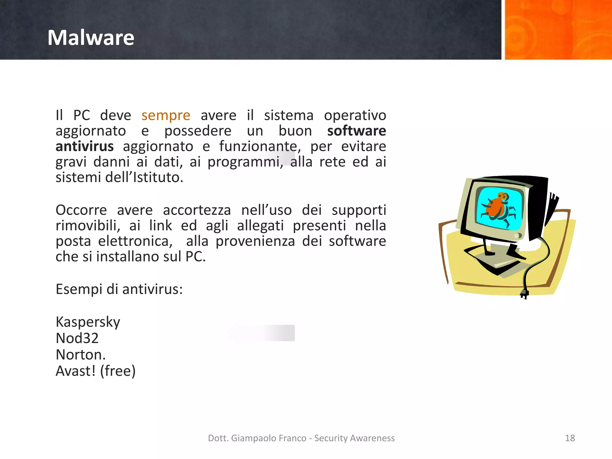 Malware
Il PC deve sempre avere il sistema operativo
aggiornato e possedere un buon software
antivirus aggiornato e funzionante, per evitare
gravi danni ai dati, ai programmi, alla rete ed ai
sistemi dell’Istituto.
Occorre avere accortezza nell’uso dei supporti
rimovibili, ai link ed agli allegati presenti nella
posta elettronica, alla provenienza dei software
che si installano sul PC.
Esempi di antivirus:
Kaspersky
Nod32
Norton.
Avast! (free)

Dott. Giampaolo Franco - Security Awareness

18

 